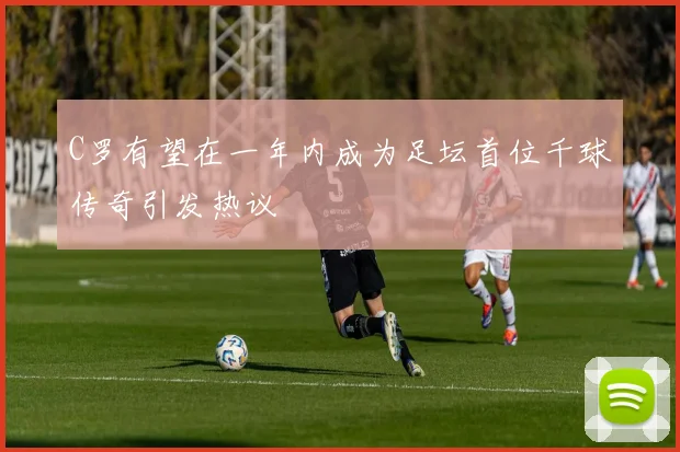 C罗有望在一年内成为足坛首位千球传奇引发热议