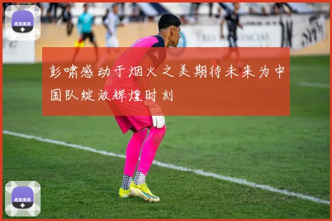 彭啸感动于烟火之美期待未来为中国队绽放辉煌时刻