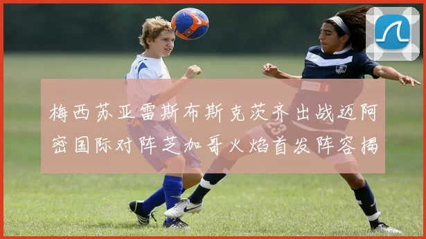 梅西苏亚雷斯布斯克茨齐出战迈阿密国际对阵芝加哥火焰首发阵容揭晓