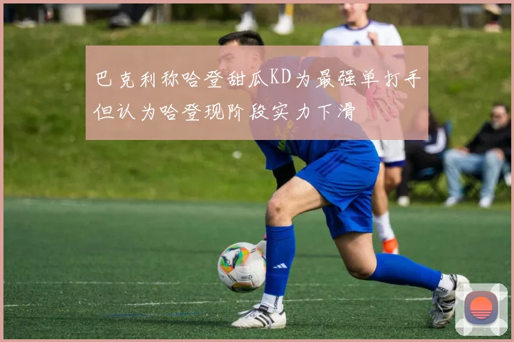 巴克利称哈登甜瓜KD为最强单打手但认为哈登现阶段实力下滑
