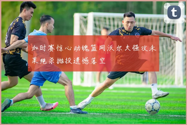 加时赛惊心动魄篮网沃尔夫强攻未果绝杀抛投遗憾落空