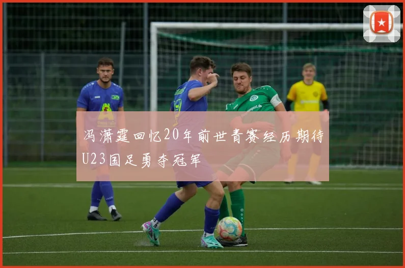 冯潇霆回忆20年前世青赛经历期待U23国足勇夺冠军