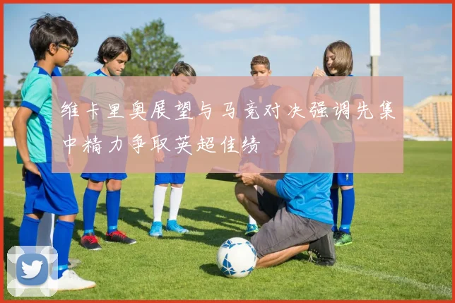 维卡里奥展望与马竞对决强调先集中精力争取英超佳绩
