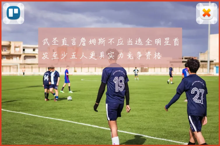 武圣直言詹姆斯不应当选全明星首发至少五人更具实力竞争资格