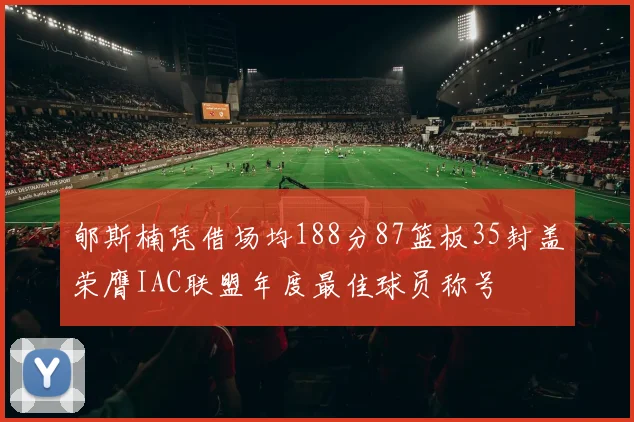 郇斯楠凭借场均188分87篮板35封盖荣膺IAC联盟年度最佳球员称号