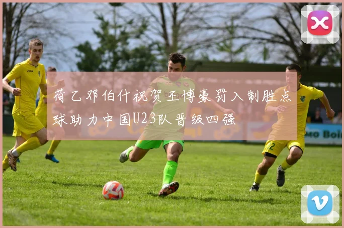 荷乙邓伯什祝贺王博豪罚入制胜点球助力中国U23队晋级四强