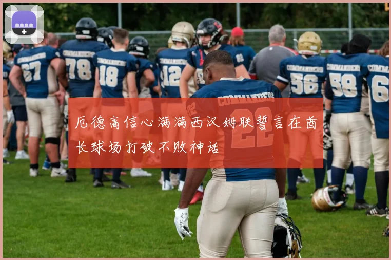 厄德高信心满满西汉姆联誓言在酋长球场打破不败神话