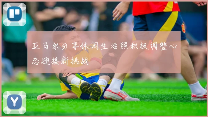 亚马尔分享休闲生活照积极调整心态迎接新挑战