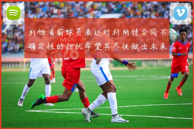 利物浦前球员表达对科纳特合同不确定性的担忧希望其尽快做出未来决定