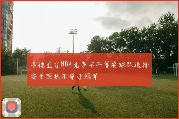 韦德直言NBA竞争不平等有球队选择安于现状不争夺冠军
