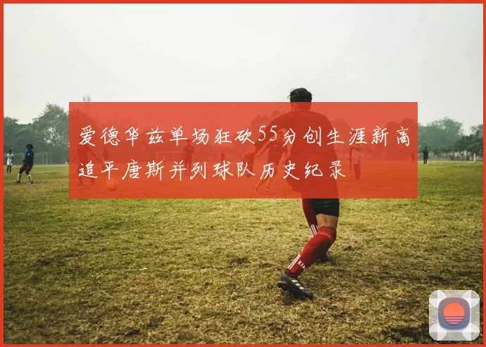 爱德华兹单场狂砍55分创生涯新高追平唐斯并列球队历史纪录