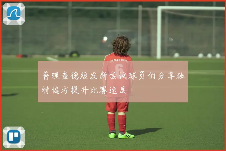 普理查德短发新尝试球员们分享独特偏方提升比赛速度