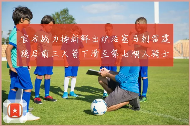 官方战力榜新鲜出炉活塞马刺雷霆稳居前三火箭下滑至第七湖人骑士表现不佳