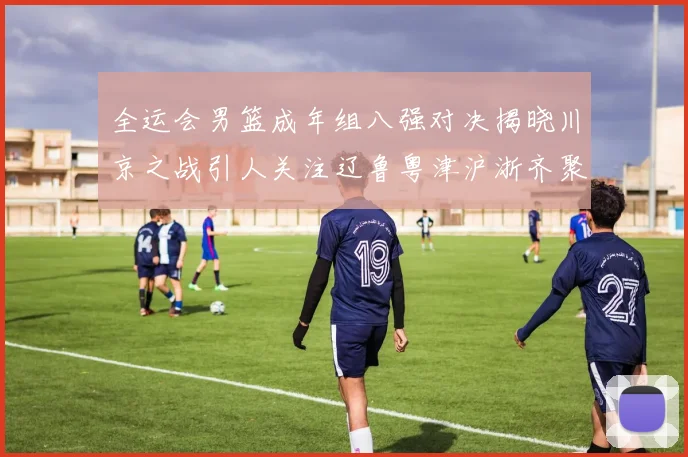 全运会男篮成年组八强对决揭晓川京之战引人关注辽鲁粤津沪浙齐聚争冠之路