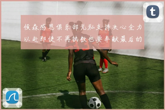 侯森感恩俱乐部无私支持决心全力以赴即使不再执教也要奉献最后的热情