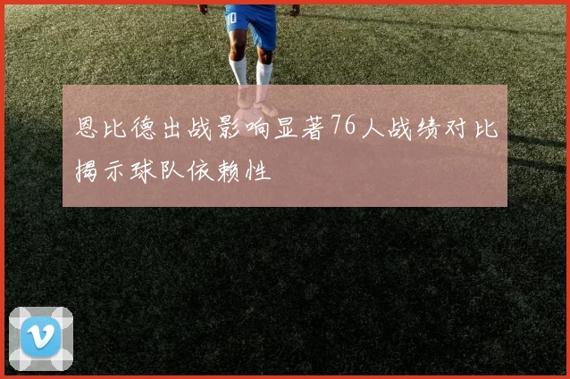恩比德出战影响显著76人战绩对比揭示球队依赖性