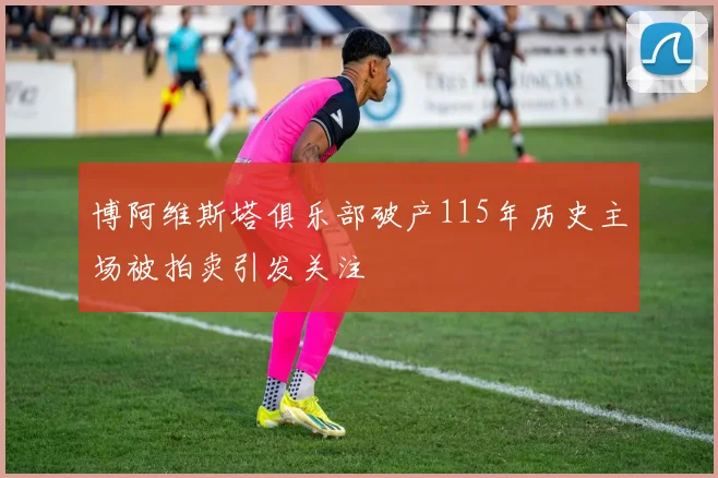 博阿维斯塔俱乐部破产115年历史主场被拍卖引发关注